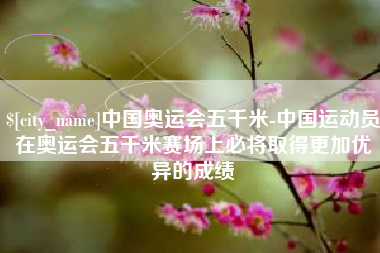 林芝中国奥运会五千米-中国运动员在奥运会五千米赛场上必将取得更加优异的成绩