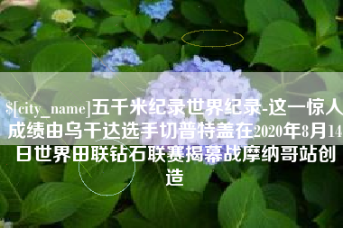 林芝五千米纪录世界纪录-这一惊人成绩由乌干达选手切普特盖在2020年8月14日世界田联钻石联赛揭幕战摩纳哥站创造