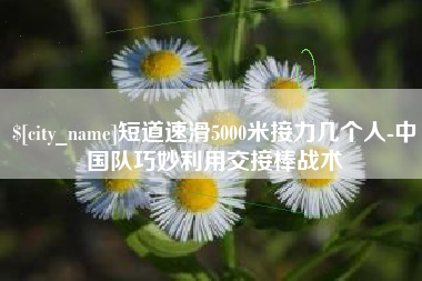 林芝短道速滑5000米接力几个人-中国队巧妙利用交接棒战术
