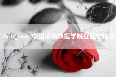林芝中国消防救援学院在辽宁招生