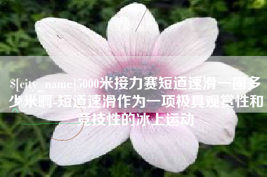 林芝5000米接力赛短道速滑一圈多少米啊-短道速滑作为一项极具观赏性和竞技性的冰上运动