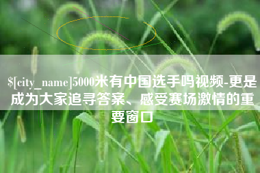 林芝5000米有中国选手吗视频-更是成为大家追寻答案、感受赛场激情的重要窗口