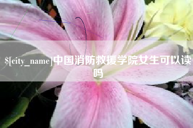 林芝中国消防救援学院女生可以读吗