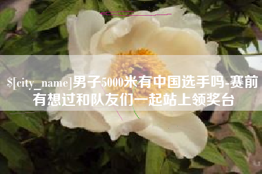 林芝男子5000米有中国选手吗-赛前有想过和队友们一起站上领奖台