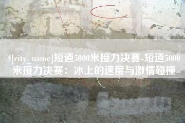 林芝短道5000米接力决赛-短道5000米接力决赛：冰上的速度与激情碰撞