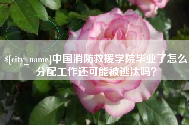 林芝中国消防救援学院毕业了怎么分配工作还可能被逃汰吗？