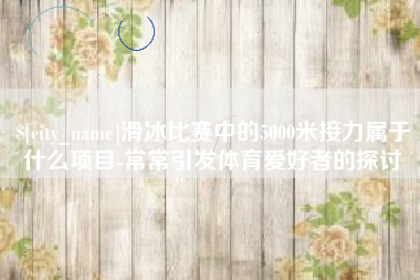 林芝滑冰比赛中的5000米接力属于什么项目-常常引发体育爱好者的探讨