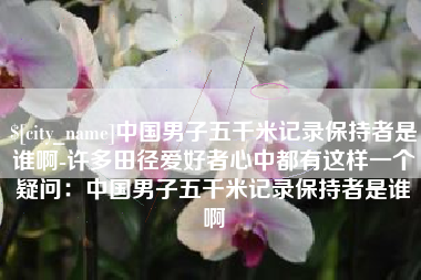 林芝中国男子五千米记录保持者是谁啊-许多田径爱好者心中都有这样一个疑问：中国男子五千米记录保持者是谁啊