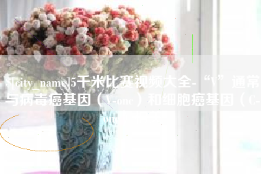 林芝5千米比赛视频大全-“V”通常与病毒癌基因（V-onc）和细胞癌基因（C-onc）相关